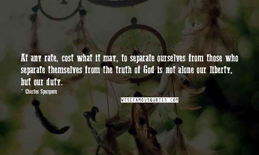 Charles Spurgeon Quotes: At any rate, cost what it may, to separate ourselves from those who separate themselves from the truth of God is not alone our liberty, but our duty.