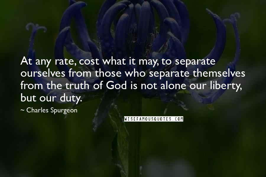Charles Spurgeon Quotes: At any rate, cost what it may, to separate ourselves from those who separate themselves from the truth of God is not alone our liberty, but our duty.