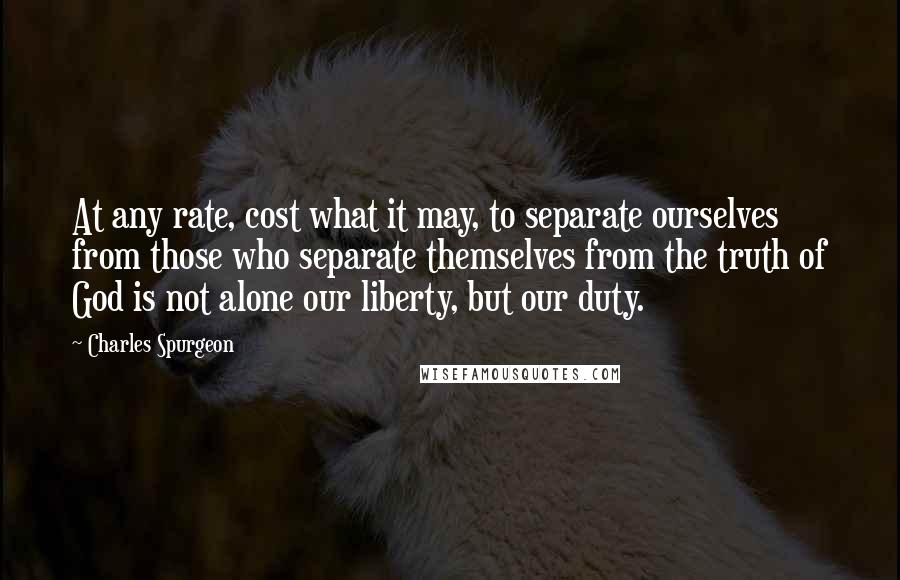 Charles Spurgeon Quotes: At any rate, cost what it may, to separate ourselves from those who separate themselves from the truth of God is not alone our liberty, but our duty.