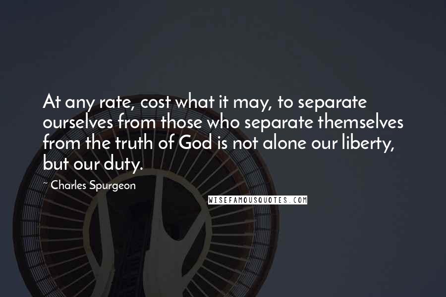 Charles Spurgeon Quotes: At any rate, cost what it may, to separate ourselves from those who separate themselves from the truth of God is not alone our liberty, but our duty.