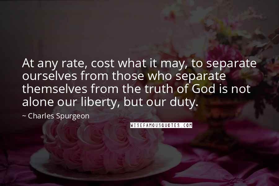 Charles Spurgeon Quotes: At any rate, cost what it may, to separate ourselves from those who separate themselves from the truth of God is not alone our liberty, but our duty.