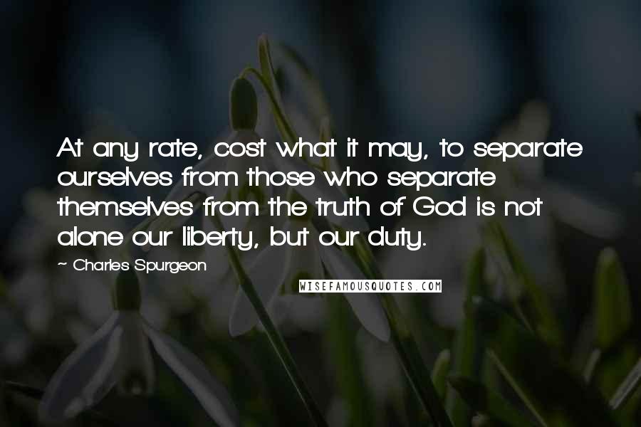 Charles Spurgeon Quotes: At any rate, cost what it may, to separate ourselves from those who separate themselves from the truth of God is not alone our liberty, but our duty.