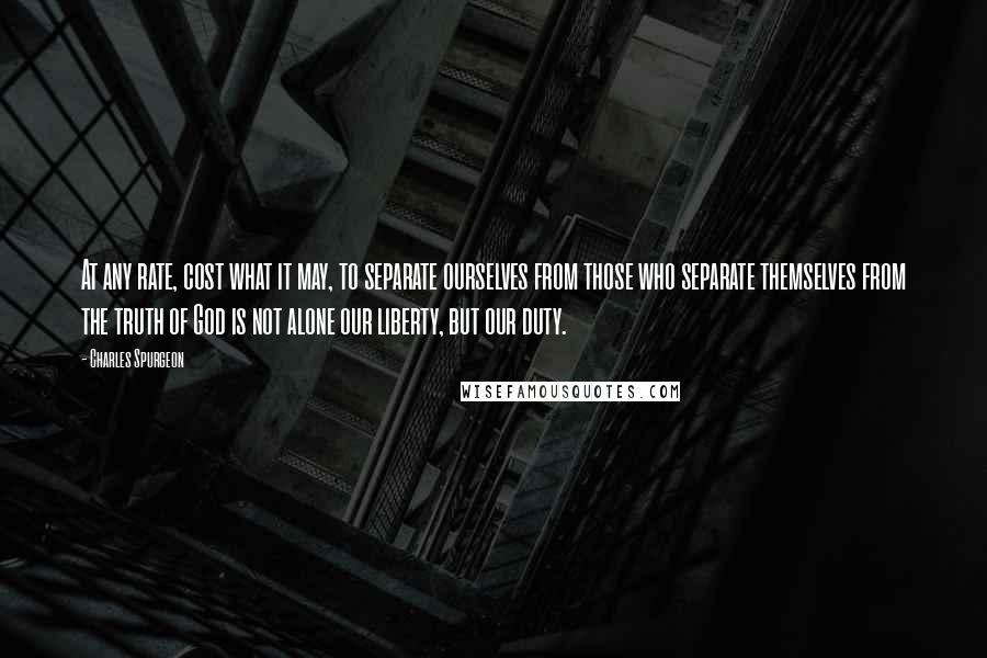 Charles Spurgeon Quotes: At any rate, cost what it may, to separate ourselves from those who separate themselves from the truth of God is not alone our liberty, but our duty.