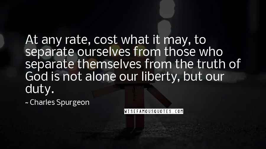 Charles Spurgeon Quotes: At any rate, cost what it may, to separate ourselves from those who separate themselves from the truth of God is not alone our liberty, but our duty.