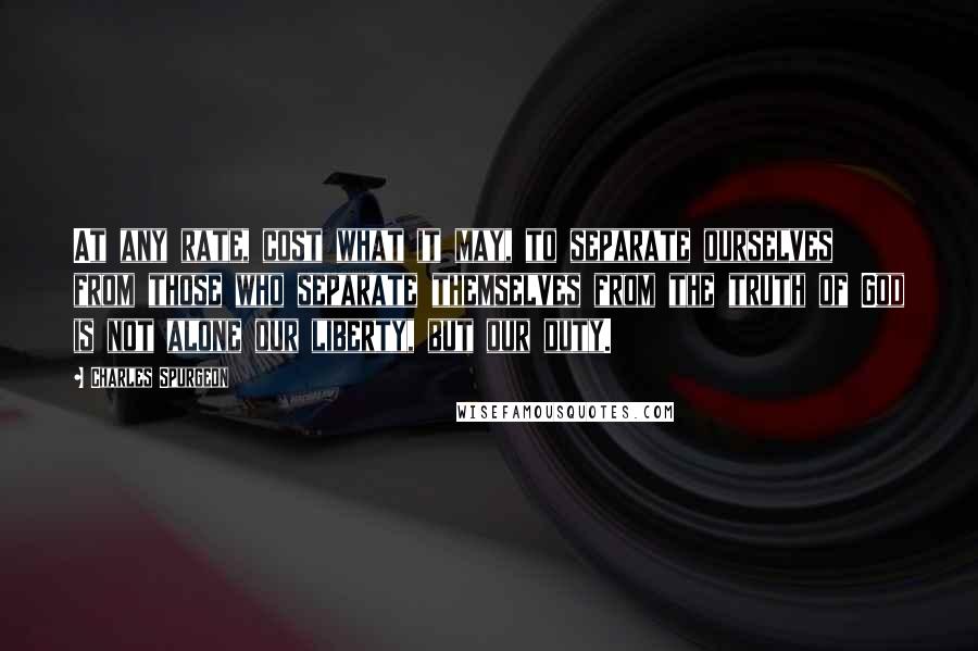 Charles Spurgeon Quotes: At any rate, cost what it may, to separate ourselves from those who separate themselves from the truth of God is not alone our liberty, but our duty.