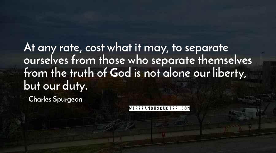 Charles Spurgeon Quotes: At any rate, cost what it may, to separate ourselves from those who separate themselves from the truth of God is not alone our liberty, but our duty.