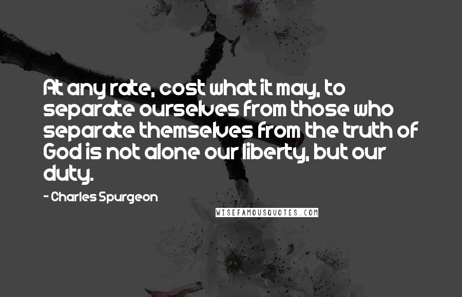 Charles Spurgeon Quotes: At any rate, cost what it may, to separate ourselves from those who separate themselves from the truth of God is not alone our liberty, but our duty.