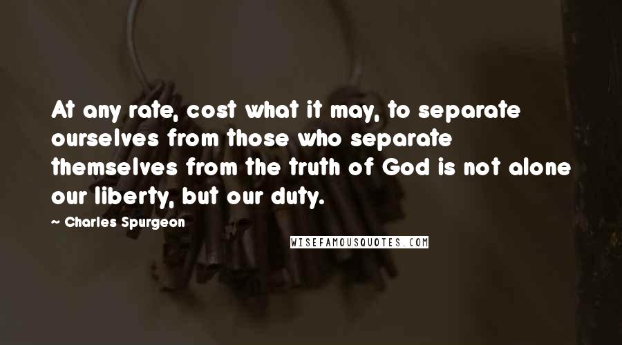 Charles Spurgeon Quotes: At any rate, cost what it may, to separate ourselves from those who separate themselves from the truth of God is not alone our liberty, but our duty.