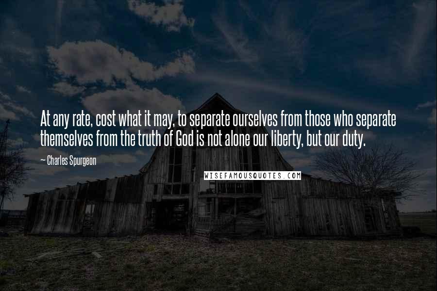 Charles Spurgeon Quotes: At any rate, cost what it may, to separate ourselves from those who separate themselves from the truth of God is not alone our liberty, but our duty.
