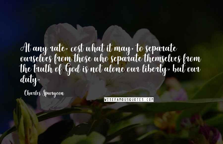 Charles Spurgeon Quotes: At any rate, cost what it may, to separate ourselves from those who separate themselves from the truth of God is not alone our liberty, but our duty.