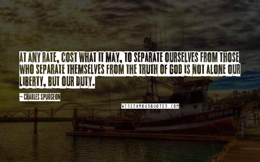 Charles Spurgeon Quotes: At any rate, cost what it may, to separate ourselves from those who separate themselves from the truth of God is not alone our liberty, but our duty.