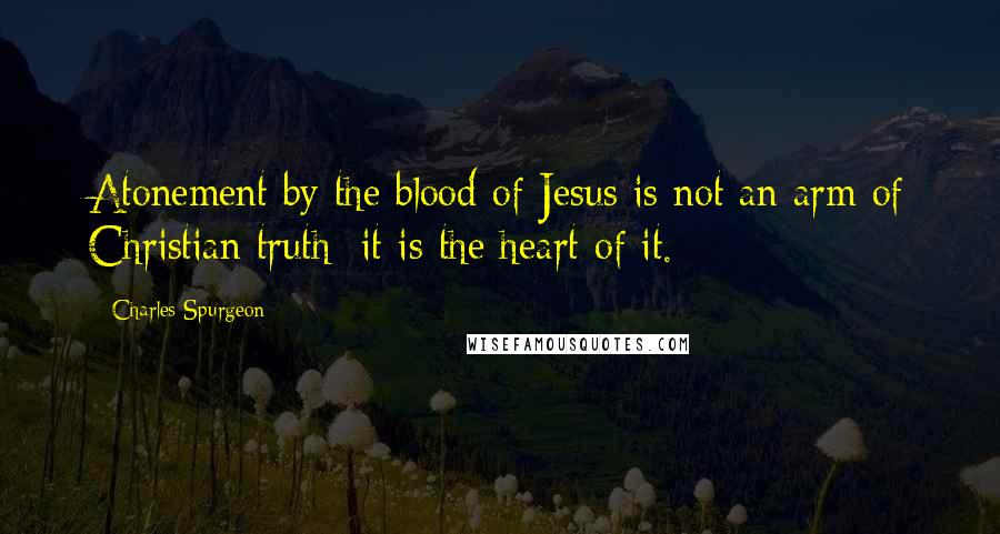 Charles Spurgeon Quotes: Atonement by the blood of Jesus is not an arm of Christian truth; it is the heart of it.