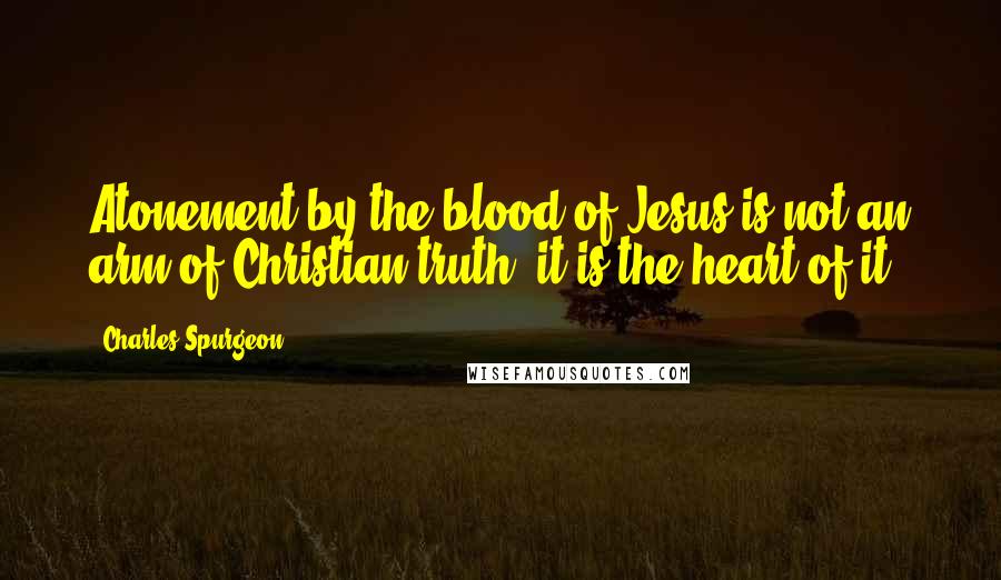 Charles Spurgeon Quotes: Atonement by the blood of Jesus is not an arm of Christian truth; it is the heart of it.