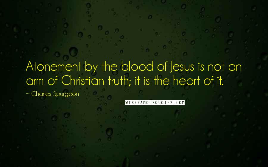 Charles Spurgeon Quotes: Atonement by the blood of Jesus is not an arm of Christian truth; it is the heart of it.