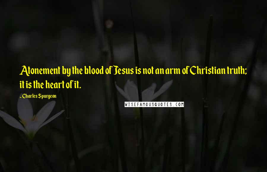 Charles Spurgeon Quotes: Atonement by the blood of Jesus is not an arm of Christian truth; it is the heart of it.