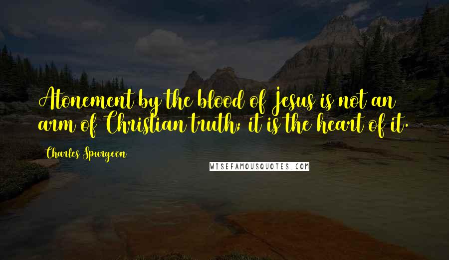 Charles Spurgeon Quotes: Atonement by the blood of Jesus is not an arm of Christian truth; it is the heart of it.