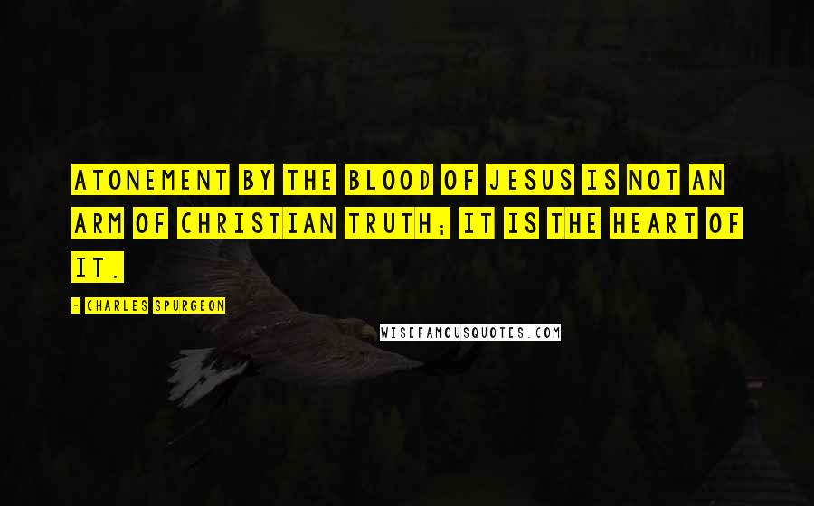 Charles Spurgeon Quotes: Atonement by the blood of Jesus is not an arm of Christian truth; it is the heart of it.