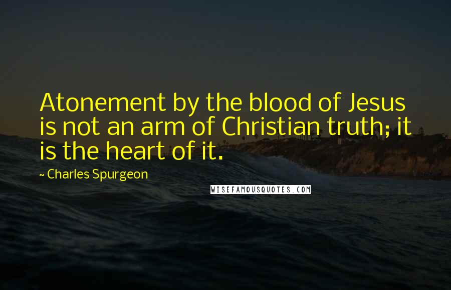 Charles Spurgeon Quotes: Atonement by the blood of Jesus is not an arm of Christian truth; it is the heart of it.