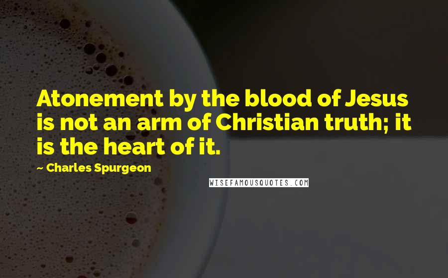 Charles Spurgeon Quotes: Atonement by the blood of Jesus is not an arm of Christian truth; it is the heart of it.