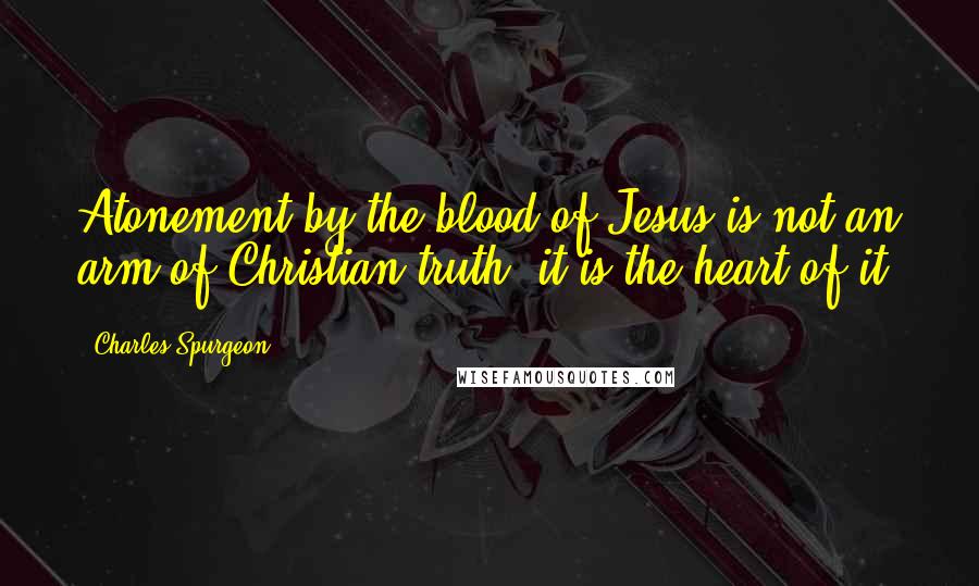 Charles Spurgeon Quotes: Atonement by the blood of Jesus is not an arm of Christian truth; it is the heart of it.