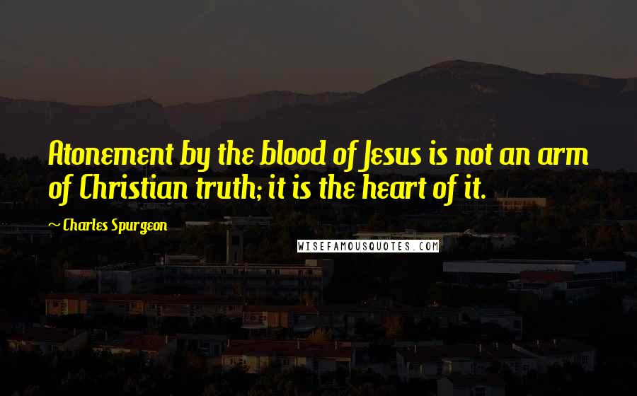 Charles Spurgeon Quotes: Atonement by the blood of Jesus is not an arm of Christian truth; it is the heart of it.