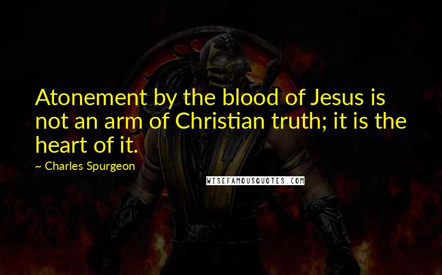 Charles Spurgeon Quotes: Atonement by the blood of Jesus is not an arm of Christian truth; it is the heart of it.