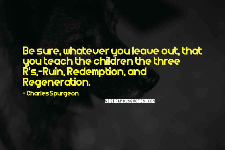 Charles Spurgeon Quotes: Be sure, whatever you leave out, that you teach the children the three R's,-Ruin, Redemption, and Regeneration.