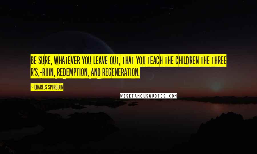 Charles Spurgeon Quotes: Be sure, whatever you leave out, that you teach the children the three R's,-Ruin, Redemption, and Regeneration.