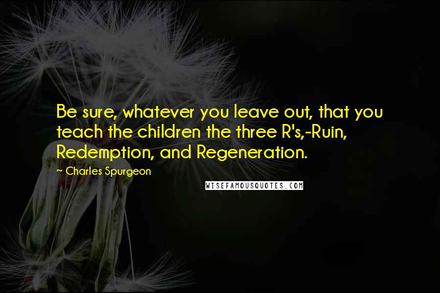 Charles Spurgeon Quotes: Be sure, whatever you leave out, that you teach the children the three R's,-Ruin, Redemption, and Regeneration.