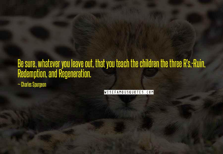 Charles Spurgeon Quotes: Be sure, whatever you leave out, that you teach the children the three R's,-Ruin, Redemption, and Regeneration.