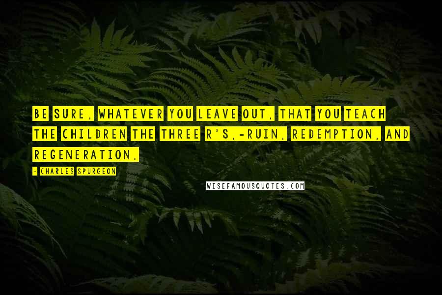 Charles Spurgeon Quotes: Be sure, whatever you leave out, that you teach the children the three R's,-Ruin, Redemption, and Regeneration.