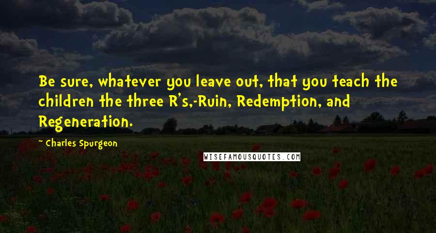 Charles Spurgeon Quotes: Be sure, whatever you leave out, that you teach the children the three R's,-Ruin, Redemption, and Regeneration.