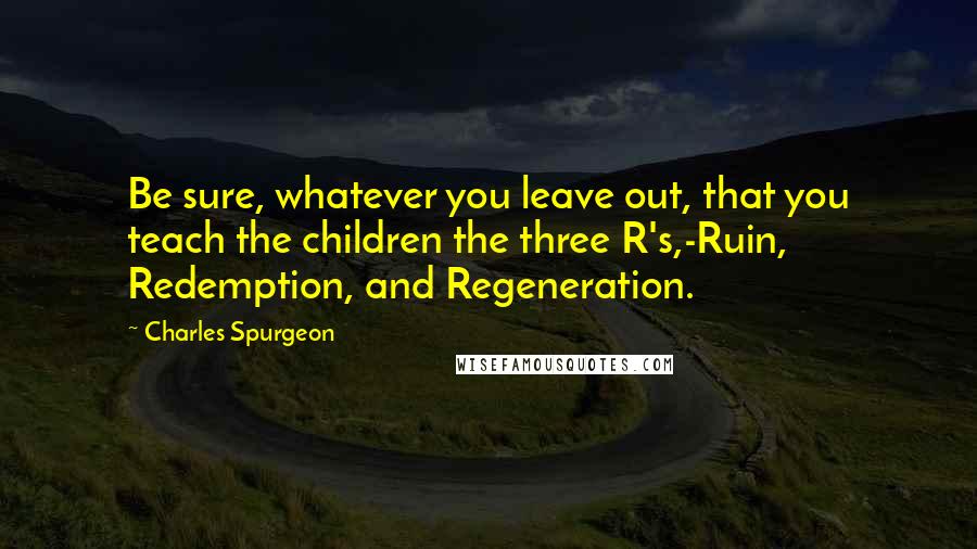Charles Spurgeon Quotes: Be sure, whatever you leave out, that you teach the children the three R's,-Ruin, Redemption, and Regeneration.