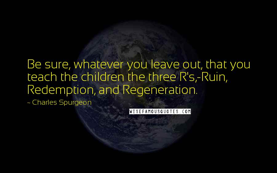 Charles Spurgeon Quotes: Be sure, whatever you leave out, that you teach the children the three R's,-Ruin, Redemption, and Regeneration.