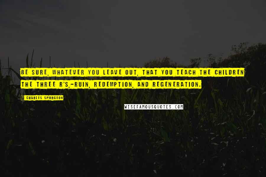 Charles Spurgeon Quotes: Be sure, whatever you leave out, that you teach the children the three R's,-Ruin, Redemption, and Regeneration.