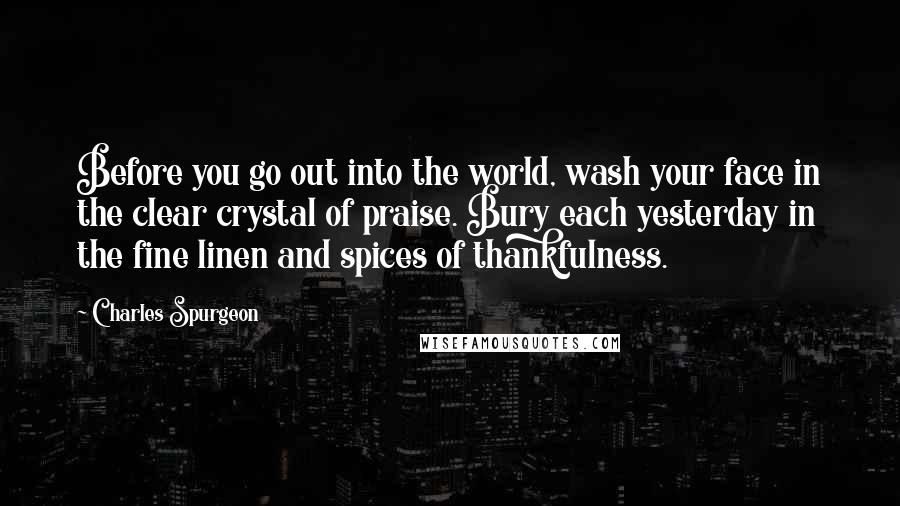 Charles Spurgeon Quotes: Before you go out into the world, wash your face in the clear crystal of praise. Bury each yesterday in the fine linen and spices of thankfulness.