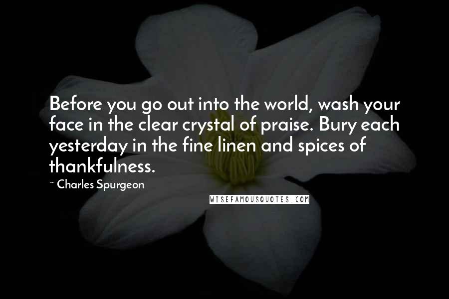 Charles Spurgeon Quotes: Before you go out into the world, wash your face in the clear crystal of praise. Bury each yesterday in the fine linen and spices of thankfulness.