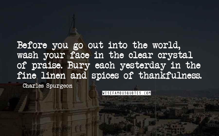 Charles Spurgeon Quotes: Before you go out into the world, wash your face in the clear crystal of praise. Bury each yesterday in the fine linen and spices of thankfulness.