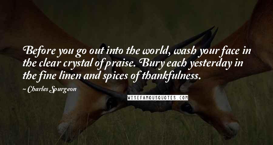 Charles Spurgeon Quotes: Before you go out into the world, wash your face in the clear crystal of praise. Bury each yesterday in the fine linen and spices of thankfulness.
