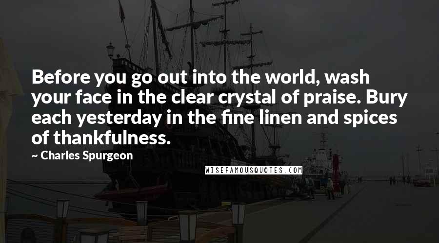 Charles Spurgeon Quotes: Before you go out into the world, wash your face in the clear crystal of praise. Bury each yesterday in the fine linen and spices of thankfulness.