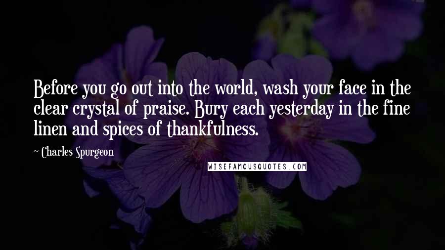 Charles Spurgeon Quotes: Before you go out into the world, wash your face in the clear crystal of praise. Bury each yesterday in the fine linen and spices of thankfulness.