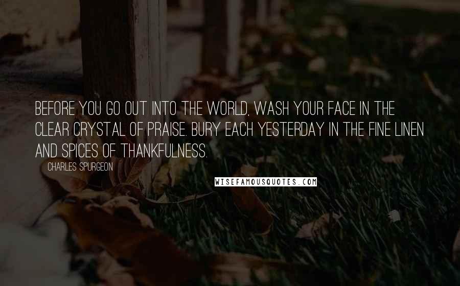 Charles Spurgeon Quotes: Before you go out into the world, wash your face in the clear crystal of praise. Bury each yesterday in the fine linen and spices of thankfulness.