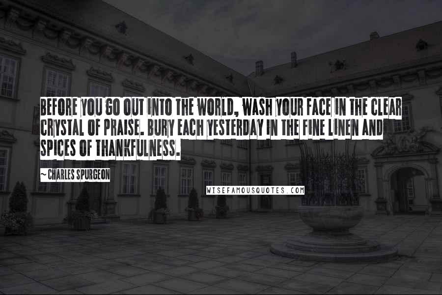 Charles Spurgeon Quotes: Before you go out into the world, wash your face in the clear crystal of praise. Bury each yesterday in the fine linen and spices of thankfulness.