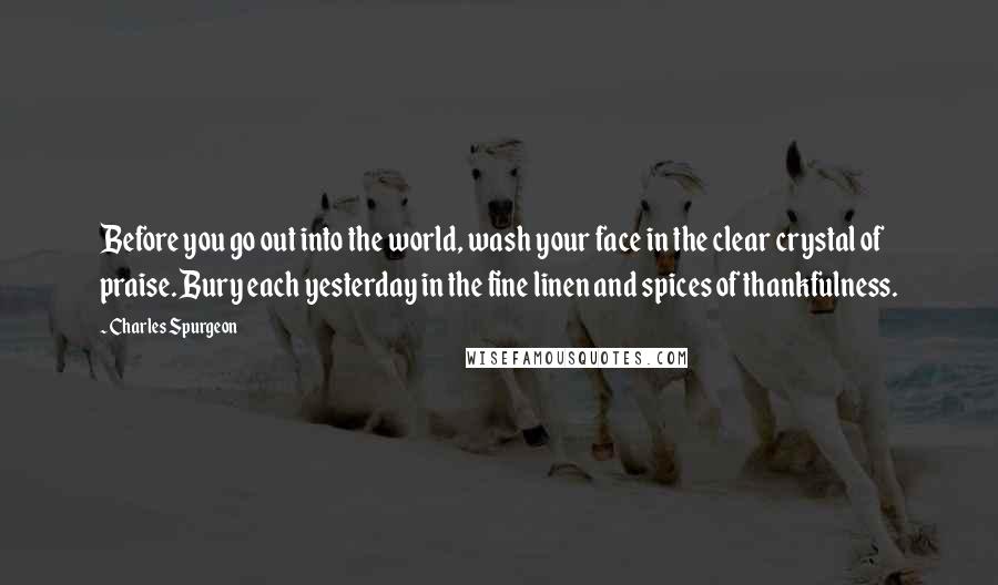 Charles Spurgeon Quotes: Before you go out into the world, wash your face in the clear crystal of praise. Bury each yesterday in the fine linen and spices of thankfulness.