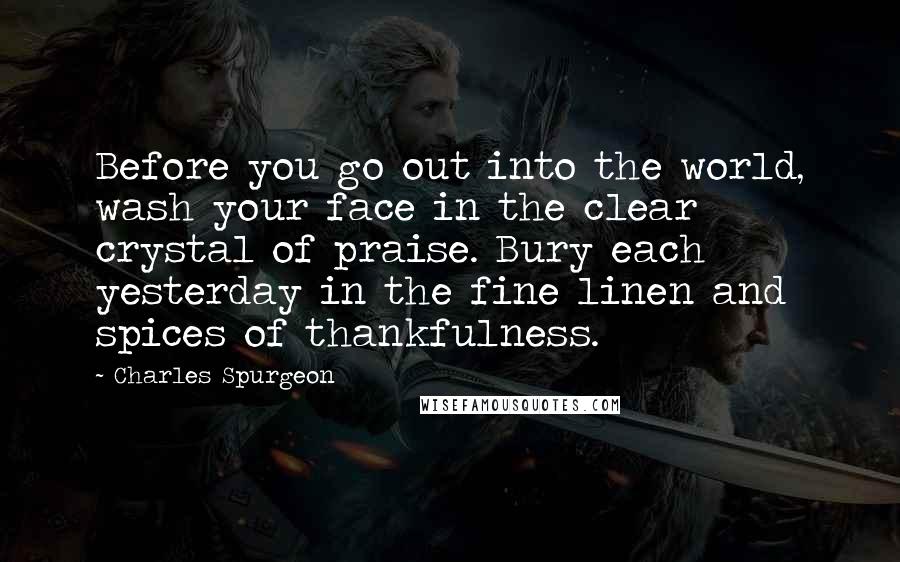 Charles Spurgeon Quotes: Before you go out into the world, wash your face in the clear crystal of praise. Bury each yesterday in the fine linen and spices of thankfulness.