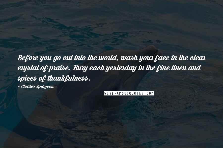 Charles Spurgeon Quotes: Before you go out into the world, wash your face in the clear crystal of praise. Bury each yesterday in the fine linen and spices of thankfulness.