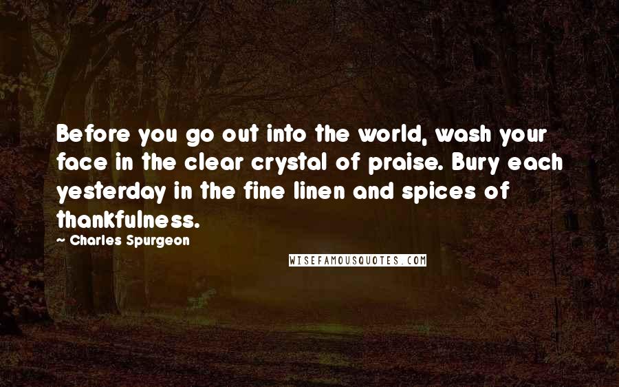 Charles Spurgeon Quotes: Before you go out into the world, wash your face in the clear crystal of praise. Bury each yesterday in the fine linen and spices of thankfulness.