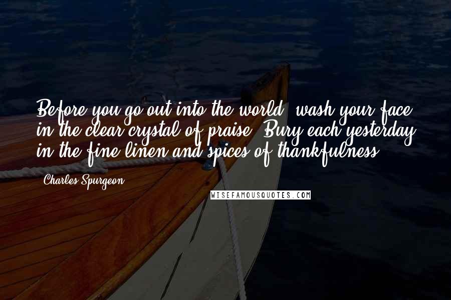 Charles Spurgeon Quotes: Before you go out into the world, wash your face in the clear crystal of praise. Bury each yesterday in the fine linen and spices of thankfulness.