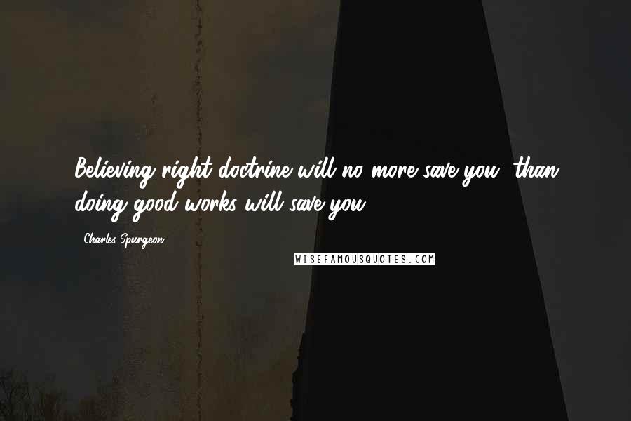 Charles Spurgeon Quotes: Believing right doctrine will no more save you, than doing good works will save you.