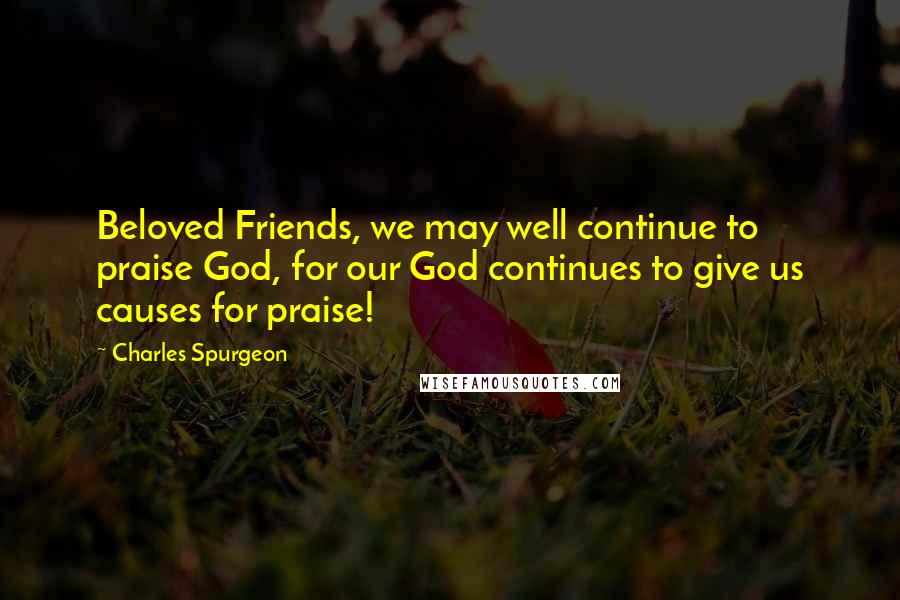 Charles Spurgeon Quotes: Beloved Friends, we may well continue to praise God, for our God continues to give us causes for praise!